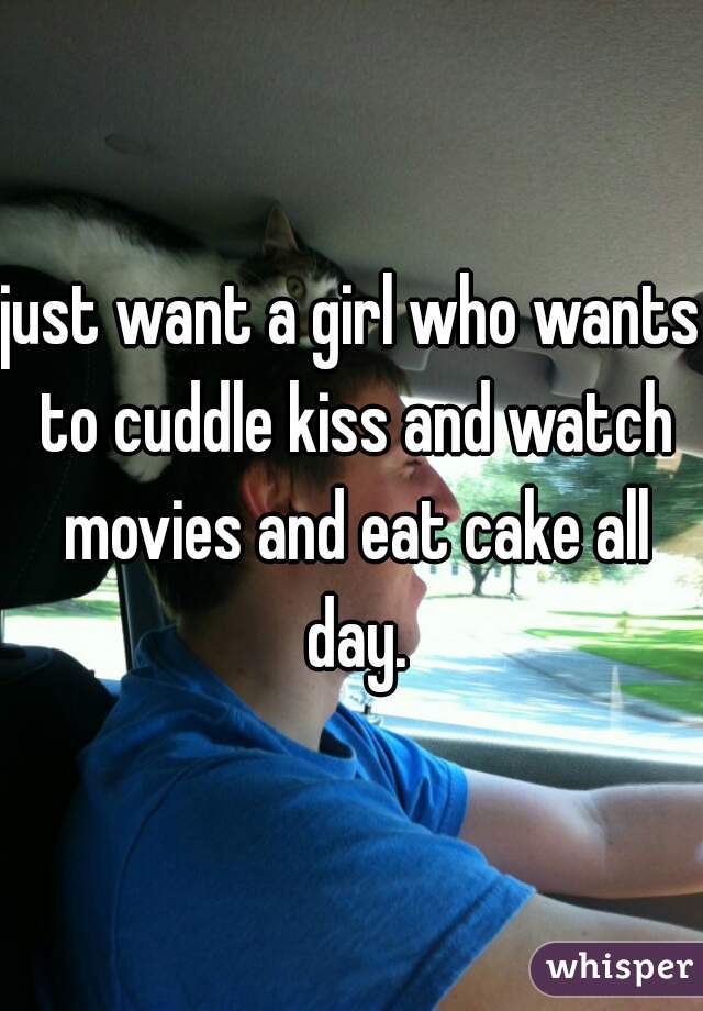just want a girl who wants to cuddle kiss and watch movies and eat cake all day.