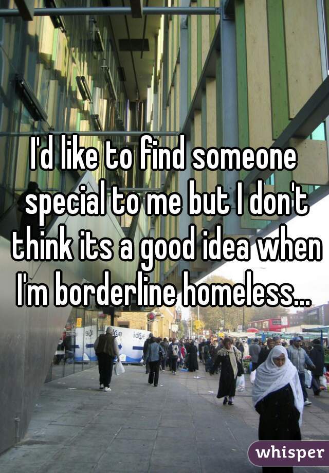I'd like to find someone special to me but I don't think its a good idea when I'm borderline homeless... 
