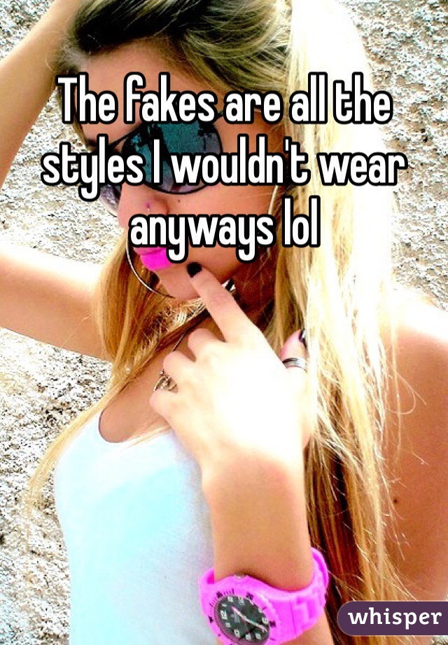 The fakes are all the styles I wouldn't wear anyways lol