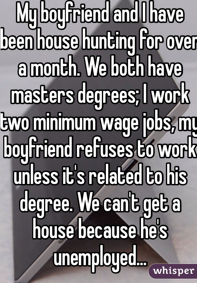 My boyfriend and I have been house hunting for over a month. We both have masters degrees; I work two minimum wage jobs, my boyfriend refuses to work unless it's related to his degree. We can't get a house because he's unemployed... 