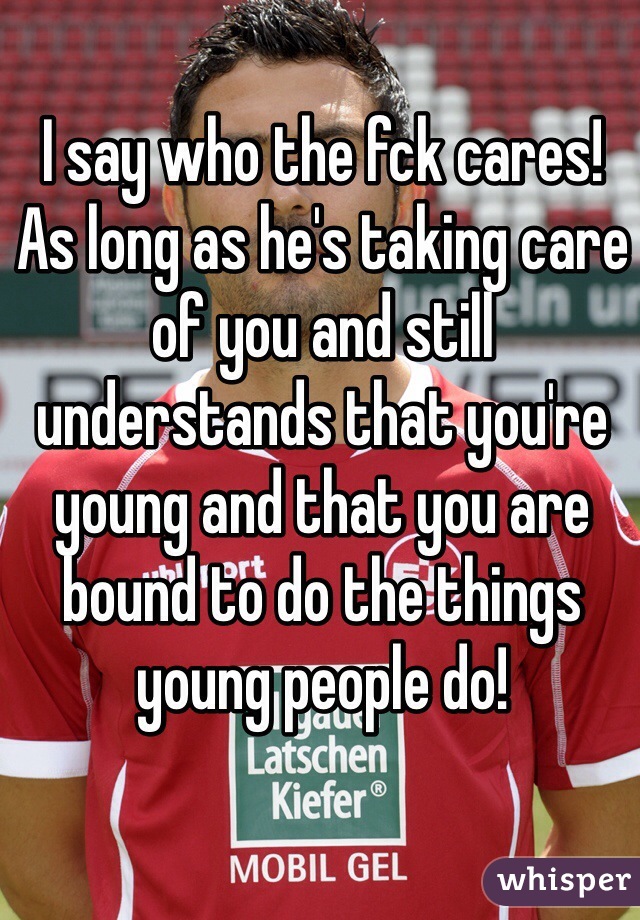 I say who the fck cares! 
As long as he's taking care of you and still understands that you're young and that you are bound to do the things young people do! 