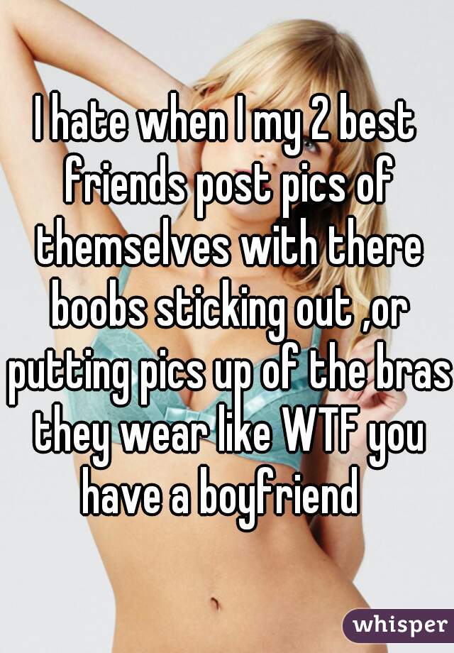 I hate when I my 2 best friends post pics of themselves with there boobs sticking out ,or putting pics up of the bras they wear like WTF you have a boyfriend  