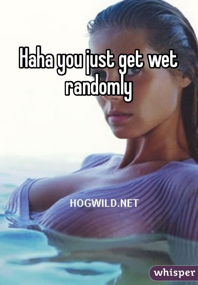 Haha you just get wet randomly
