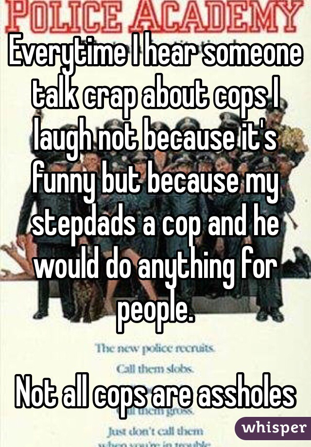 Everytime I hear someone talk crap about cops I laugh not because it's funny but because my stepdads a cop and he would do anything for people. 

Not all cops are assholes 