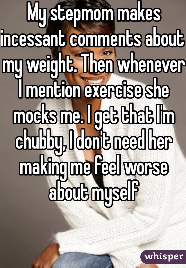 My stepmom makes incessant comments about my weight. Then whenever I mention exercise she mocks me. I get that I'm chubby, I don't need her making me feel worse about myself