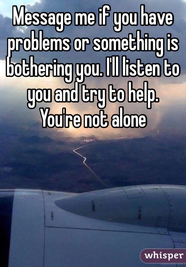 Message me if you have problems or something is bothering you. I'll listen to you and try to help.
You're not alone