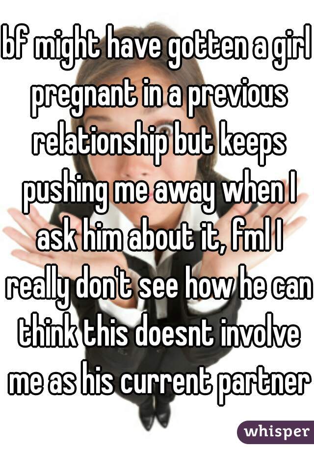 bf might have gotten a girl pregnant in a previous relationship but keeps pushing me away when I ask him about it, fml I really don't see how he can think this doesnt involve me as his current partner