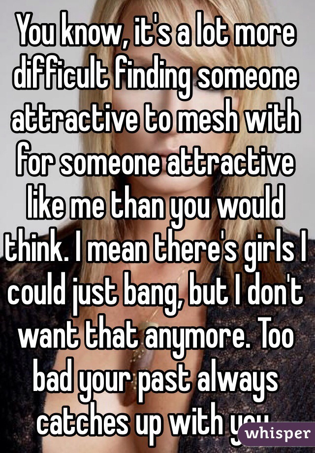 You know, it's a lot more difficult finding someone attractive to mesh with for someone attractive like me than you would think. I mean there's girls I could just bang, but I don't want that anymore. Too bad your past always catches up with you.