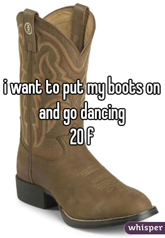 i want to put my boots on and go dancing 
20 f