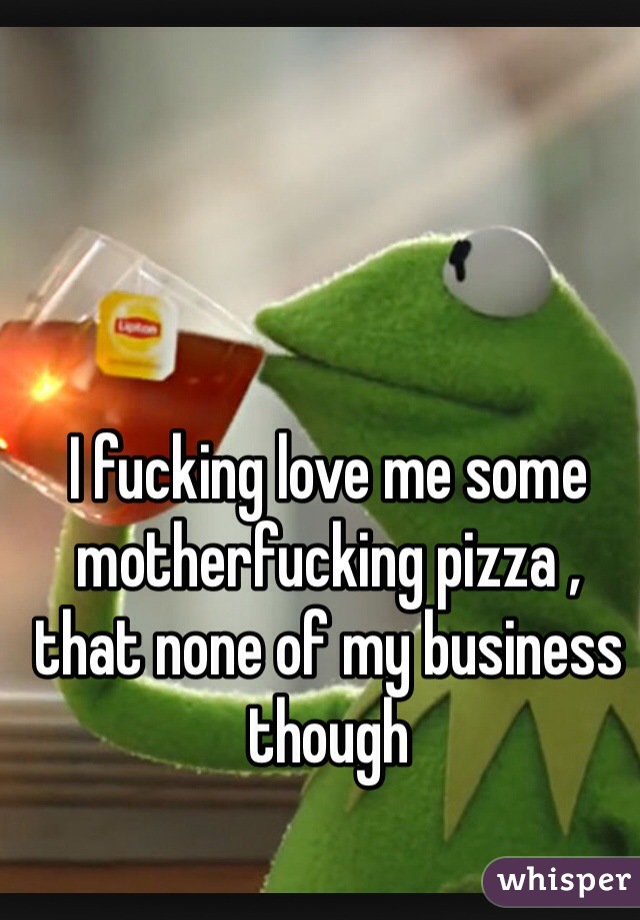 I fucking love me some motherfucking pizza , that none of my business though
