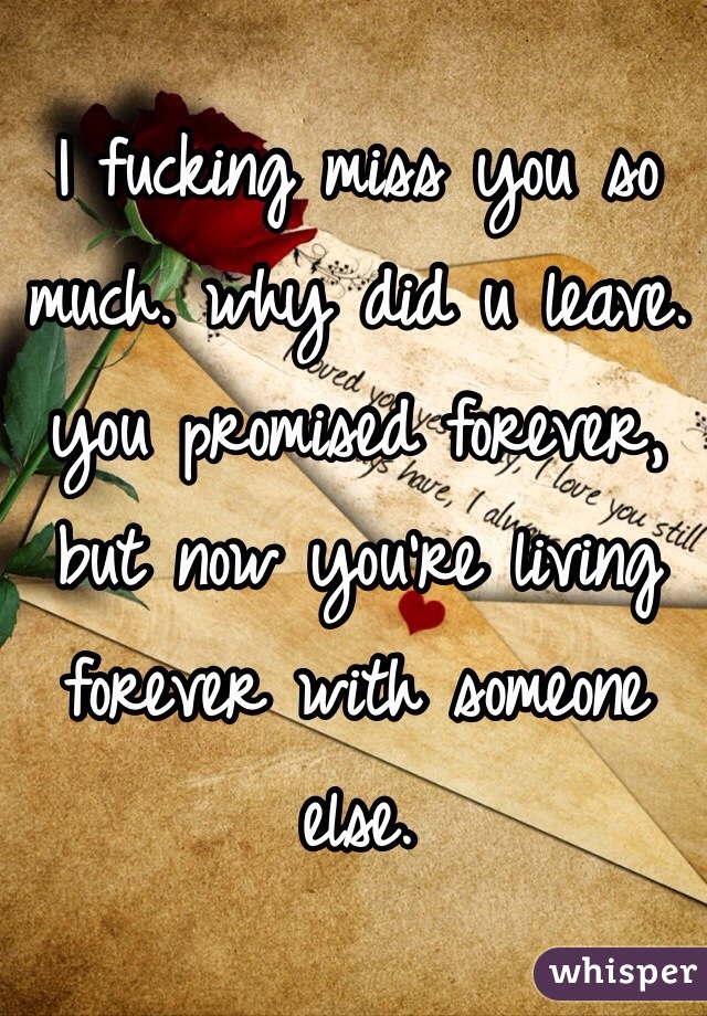 I fucking miss you so much. why did u leave. you promised forever, but now you're living forever with someone else.