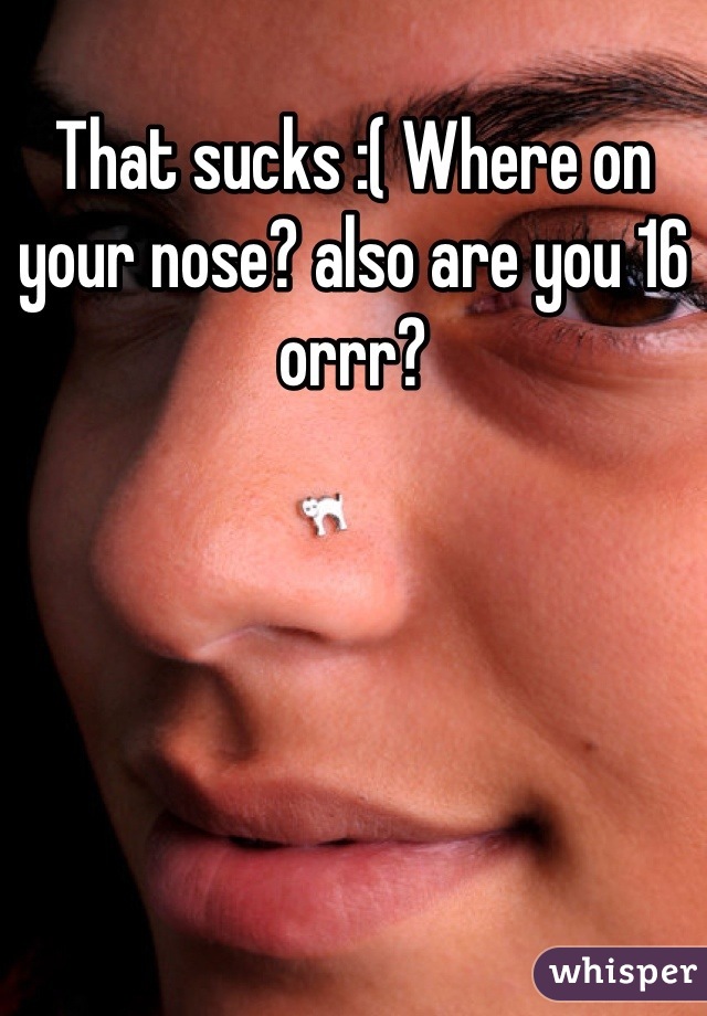 That sucks :( Where on your nose? also are you 16 orrr?