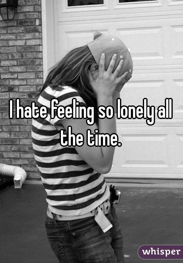I hate feeling so lonely all the time. 