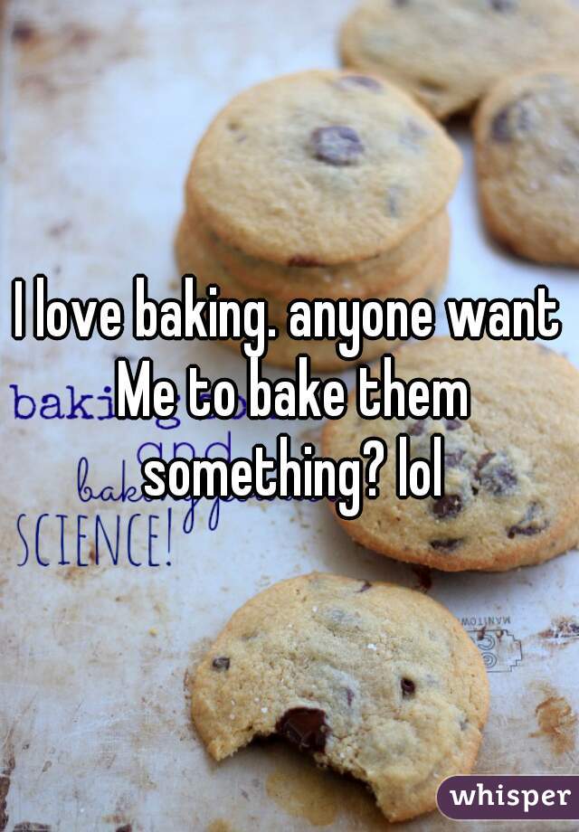 I love baking. anyone want Me to bake them something? lol