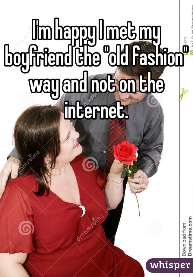 I'm happy I met my boyfriend the "old fashion" way and not on the internet. 