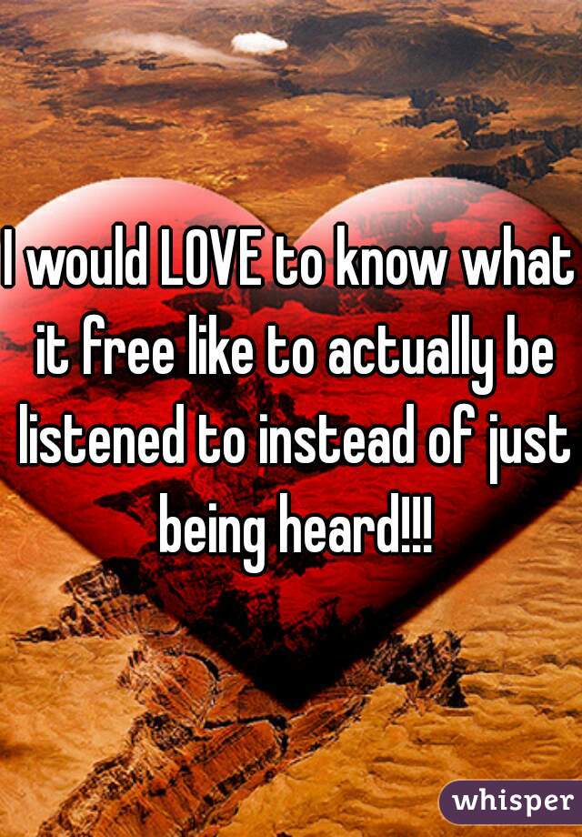 

I would LOVE to know what it free like to actually be listened to instead of just being heard!!!