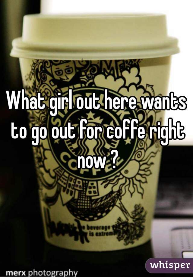 What girl out here wants to go out for coffe right now ?