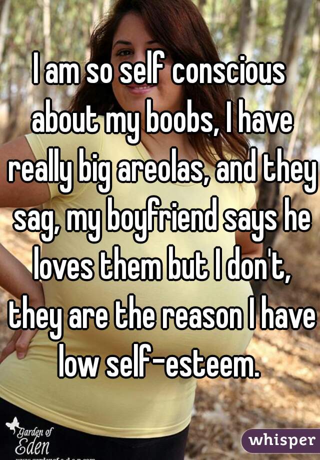 I am so self conscious about my boobs, I have really big areolas, and they sag, my boyfriend says he loves them but I don't, they are the reason I have low self-esteem. 