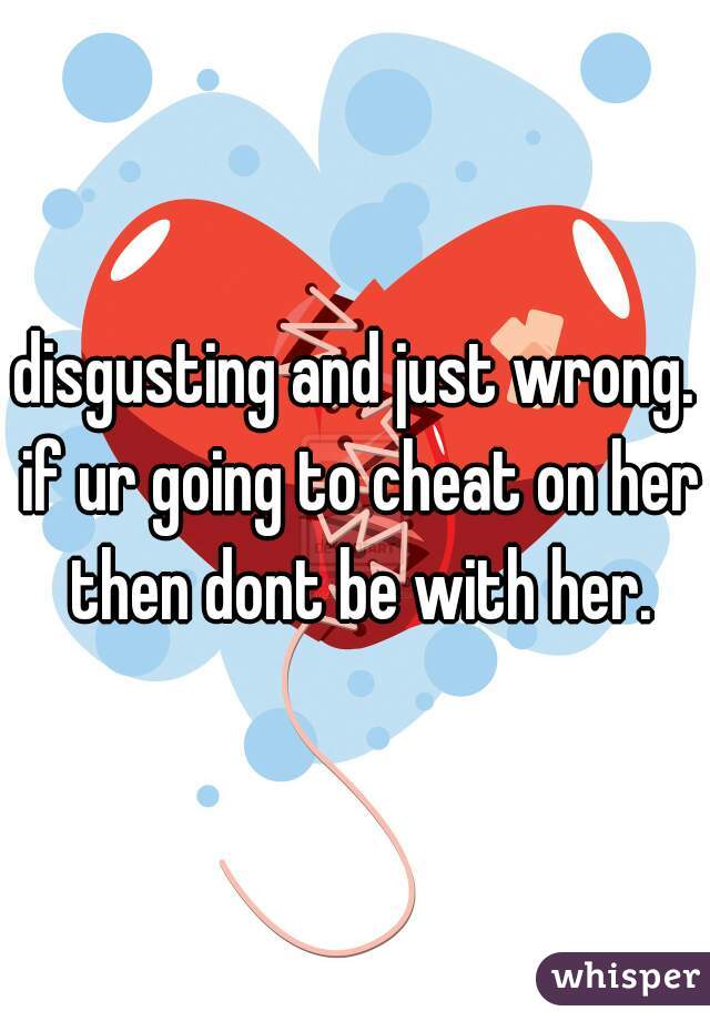 disgusting and just wrong. if ur going to cheat on her then dont be with her.