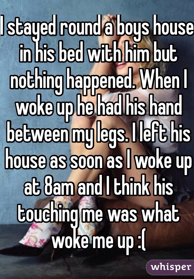 I stayed round a boys house in his bed with him but nothing happened. When I woke up he had his hand between my legs. I left his house as soon as I woke up at 8am and I think his touching me was what woke me up :( 