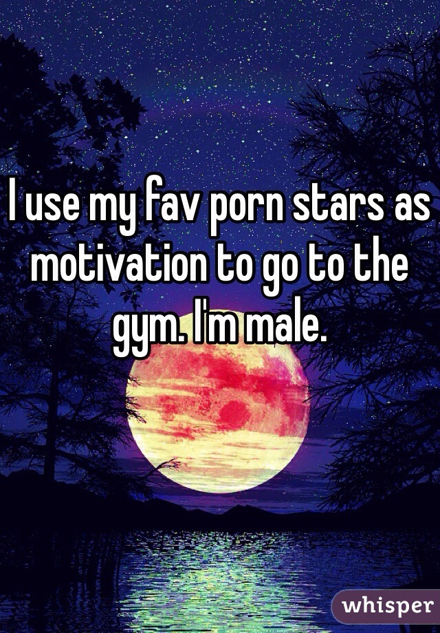 

I use my fav porn stars as motivation to go to the gym. I'm male. 