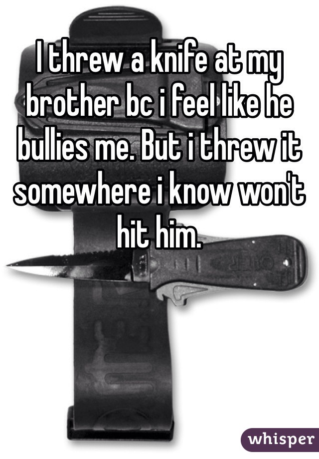 I threw a knife at my brother bc i feel like he bullies me. But i threw it somewhere i know won't hit him. 