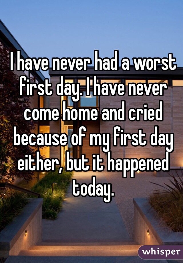 I have never had a worst first day. I have never come home and cried because of my first day either, but it happened today. 
