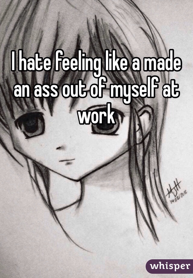I hate feeling like a made an ass out of myself at work