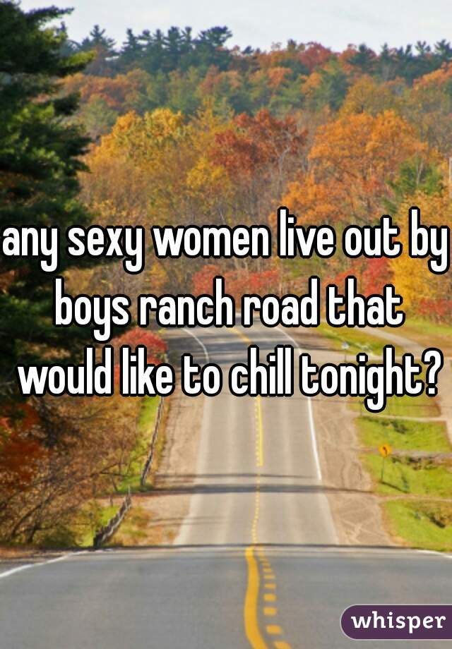 any sexy women live out by boys ranch road that would like to chill tonight?