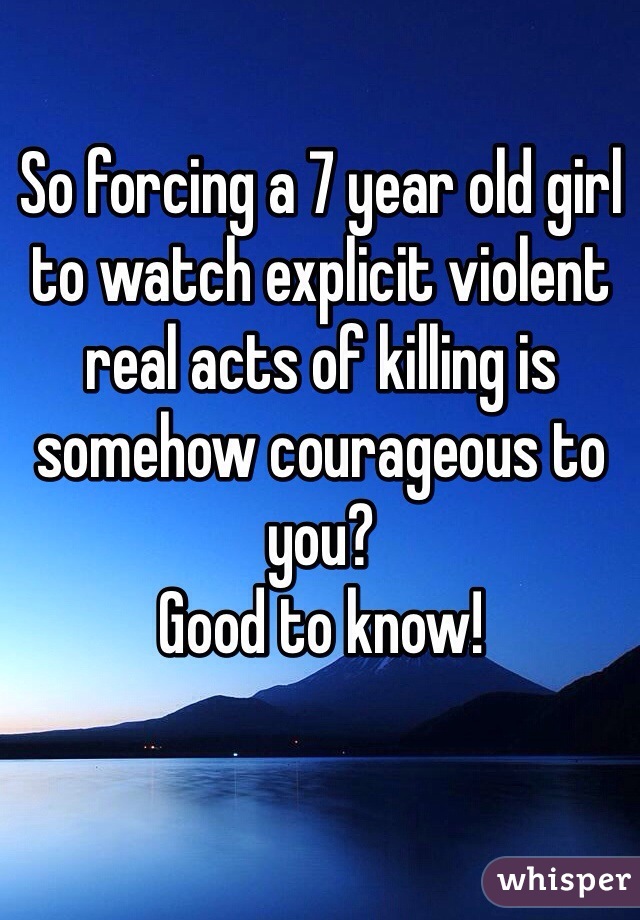 So forcing a 7 year old girl to watch explicit violent real acts of killing is somehow courageous to you?
Good to know!