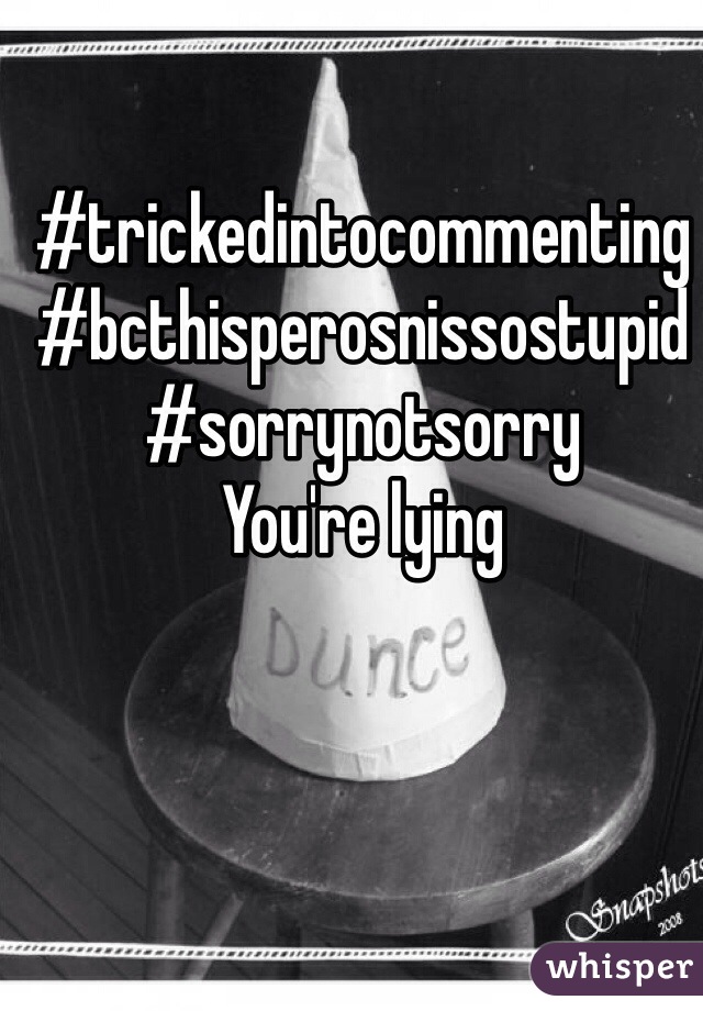 #trickedintocommenting
#bcthisperosnissostupid
#sorrynotsorry
You're lying