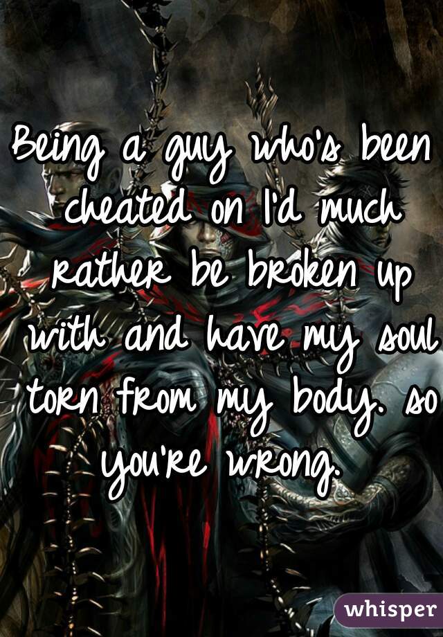 Being a guy who's been cheated on I'd much rather be broken up with and have my soul torn from my body. so you're wrong. 
