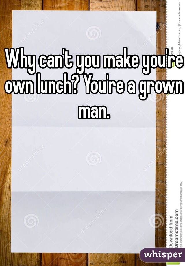 Why can't you make you're own lunch? You're a grown man. 