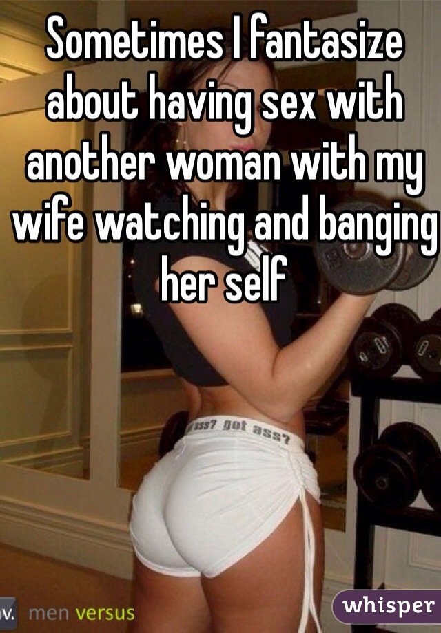 Sometimes I fantasize about having sex with another woman with my wife watching and banging her self 