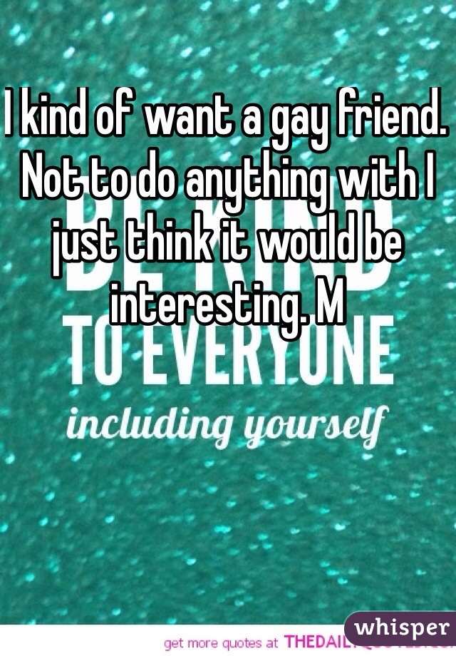 I kind of want a gay friend. Not to do anything with I just think it would be interesting. M