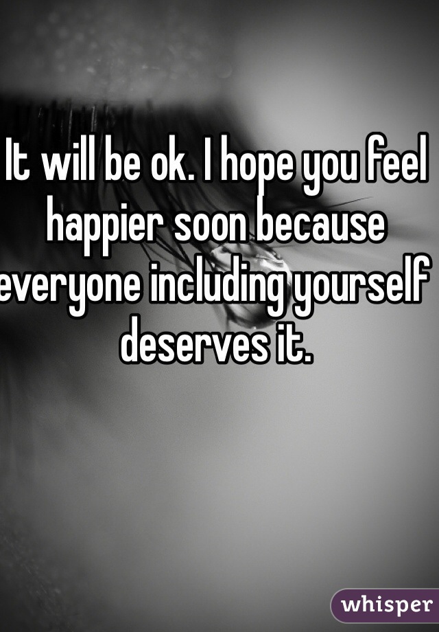 It will be ok. I hope you feel happier soon because   everyone including yourself deserves it.