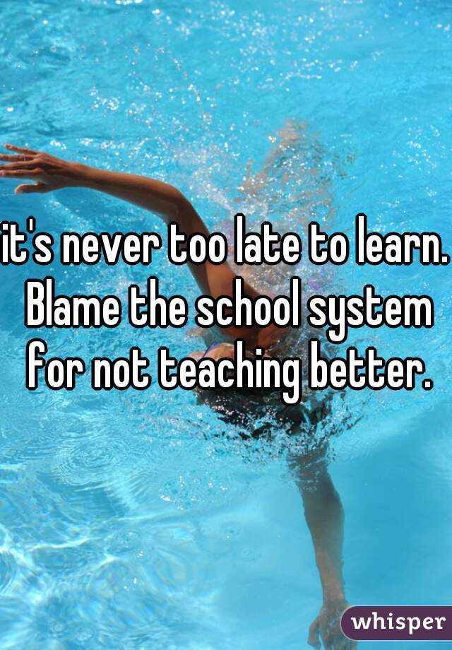 it's never too late to learn. Blame the school system for not teaching better.