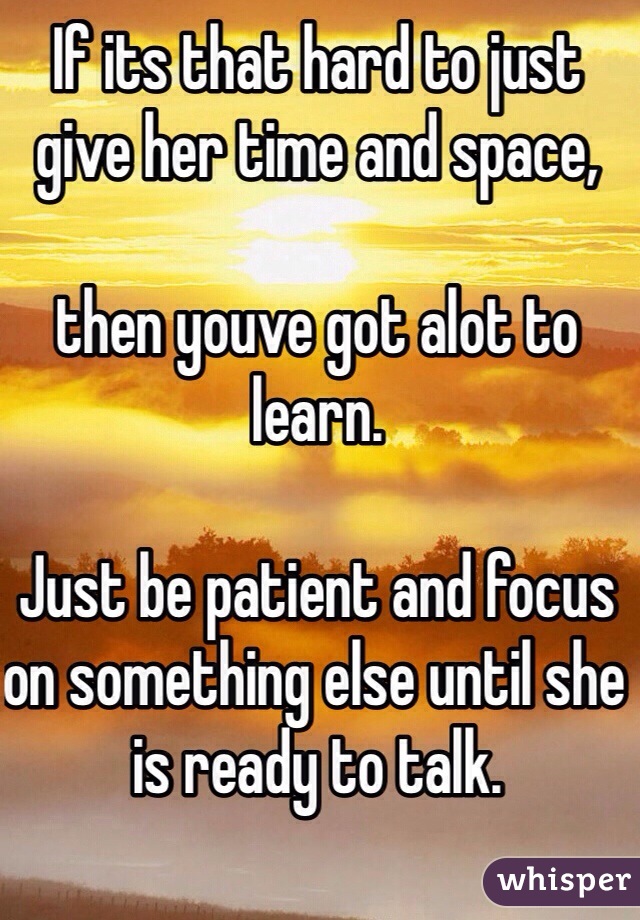 If its that hard to just
give her time and space,

then youve got alot to learn.

Just be patient and focus on something else until she is ready to talk.