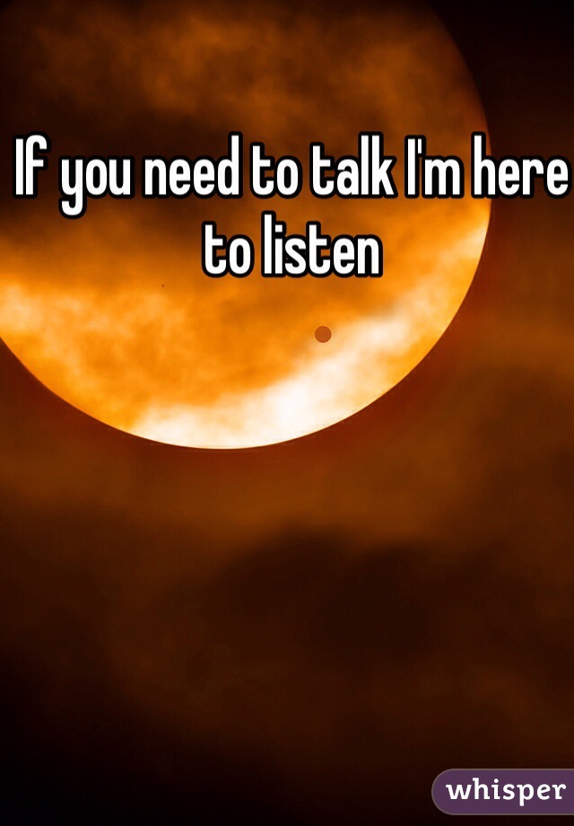If you need to talk I'm here to listen