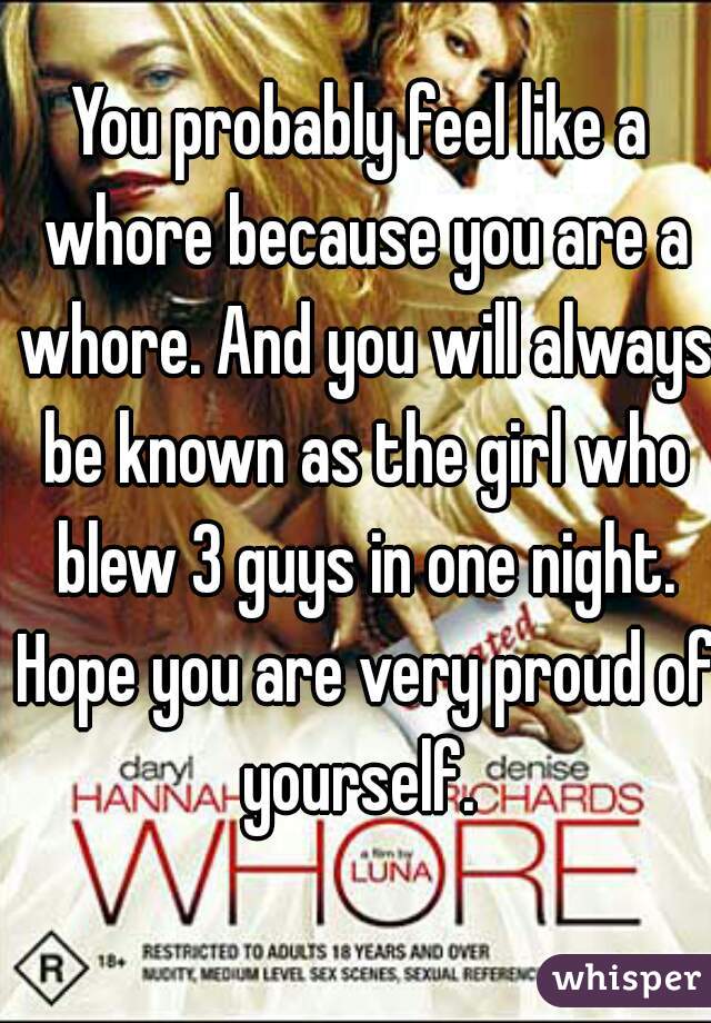You probably feel like a whore because you are a whore. And you will always be known as the girl who blew 3 guys in one night. Hope you are very proud of yourself. 