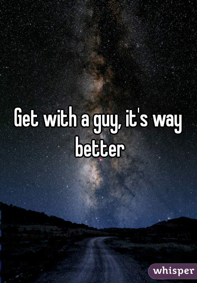 Get with a guy, it's way better