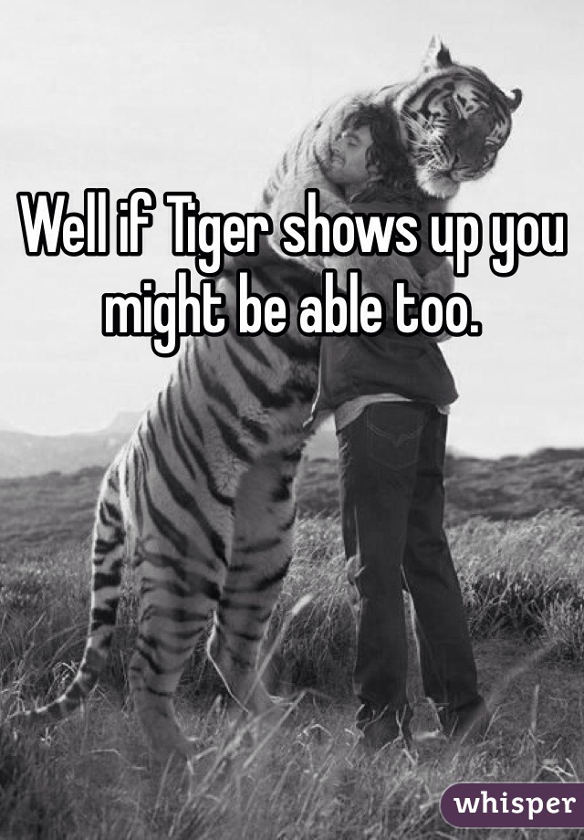 Well if Tiger shows up you might be able too.