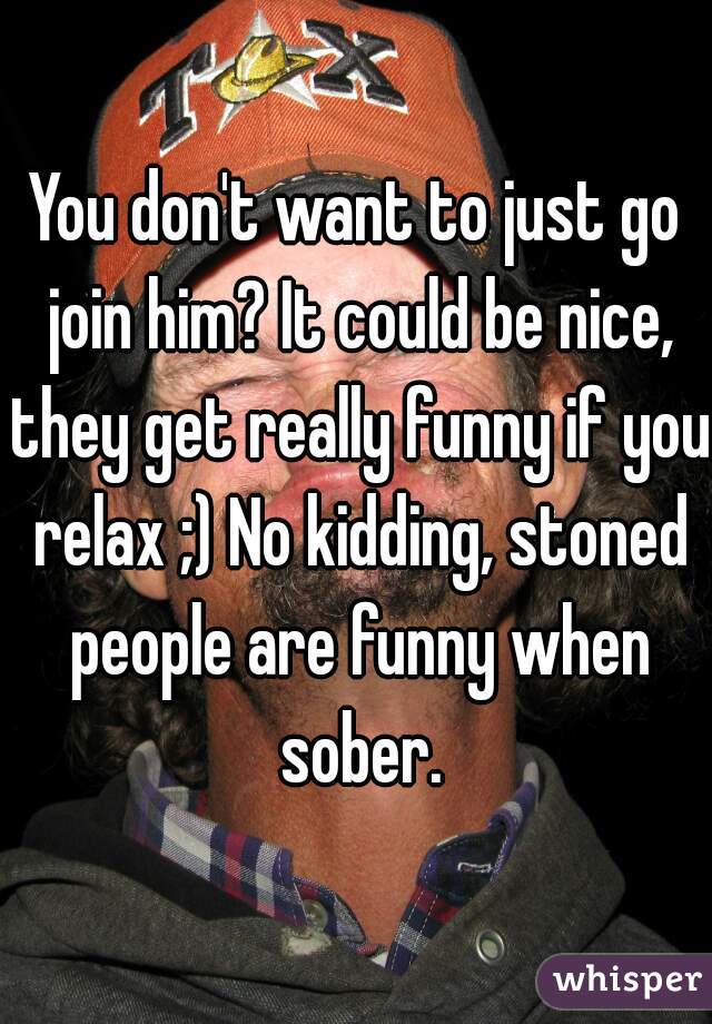 You don't want to just go join him? It could be nice, they get really funny if you relax ;) No kidding, stoned people are funny when sober.
