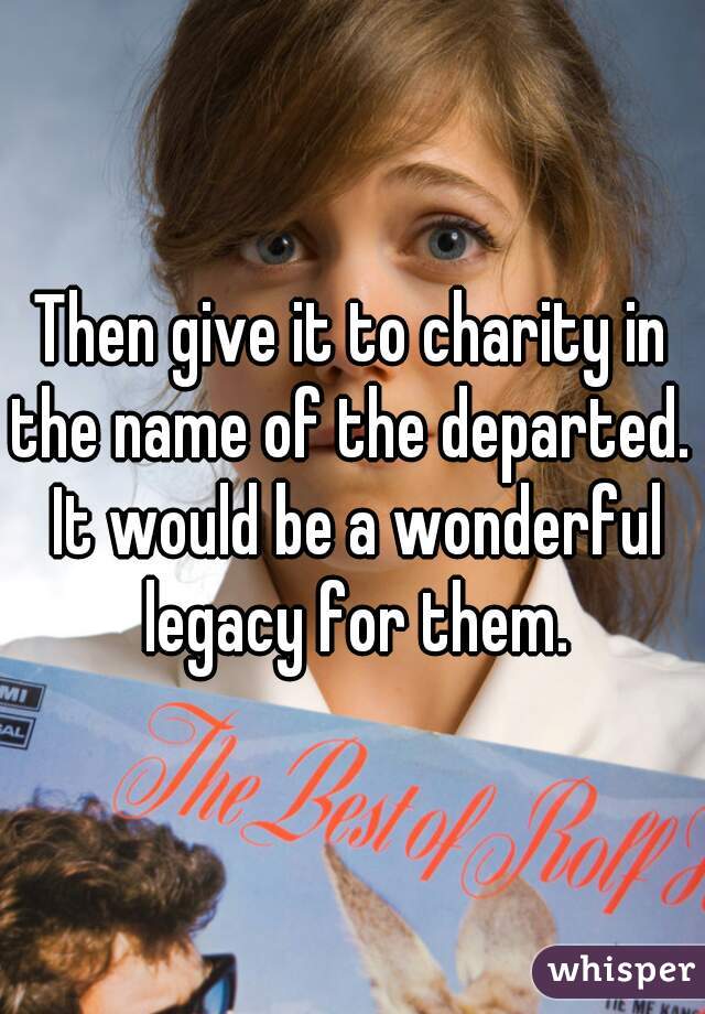 Then give it to charity in the name of the departed.  It would be a wonderful legacy for them.