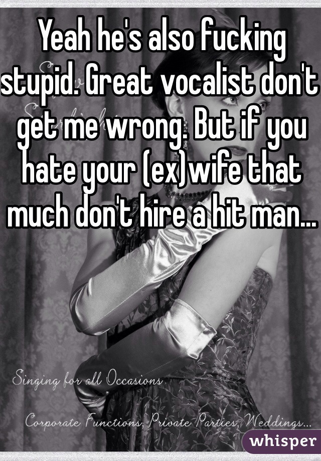 Yeah he's also fucking stupid. Great vocalist don't get me wrong. But if you hate your (ex)wife that much don't hire a hit man...