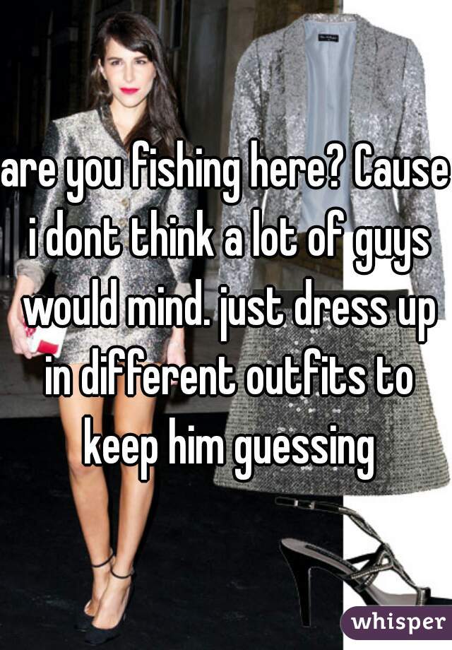 are you fishing here? Cause i dont think a lot of guys would mind. just dress up in different outfits to keep him guessing