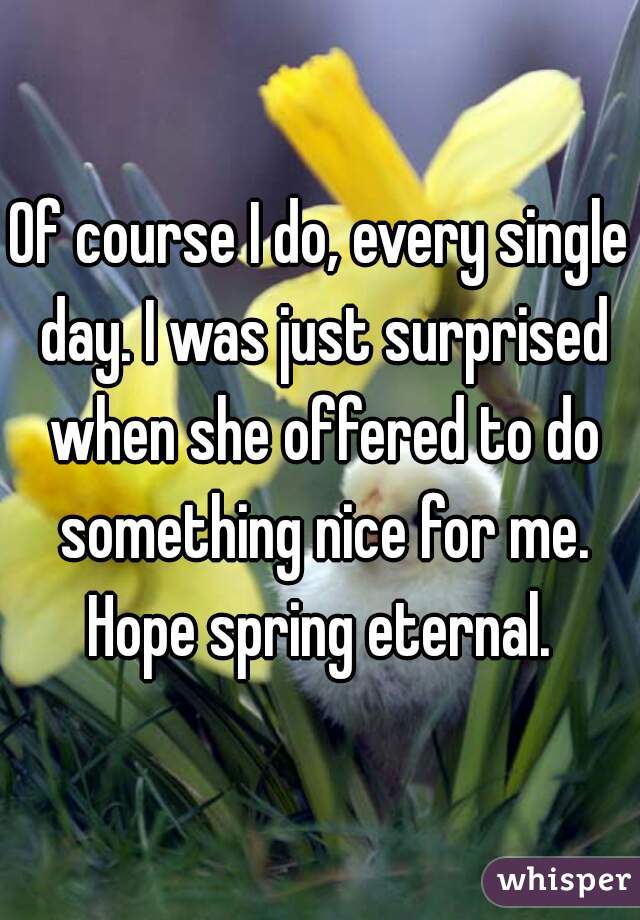 Of course I do, every single day. I was just surprised when she offered to do something nice for me. Hope spring eternal. 