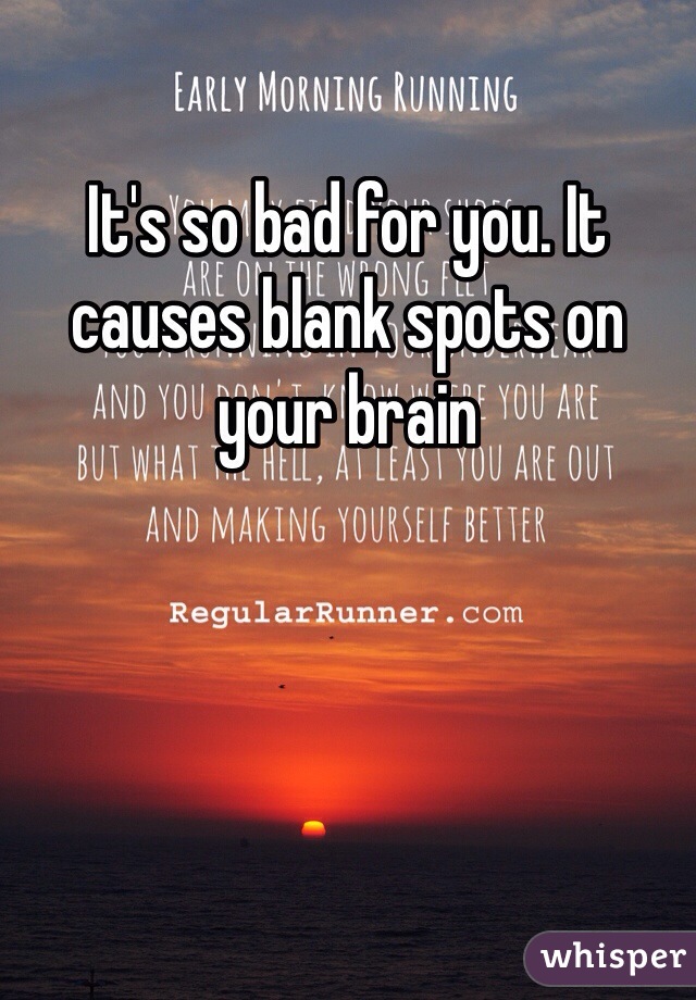 It's so bad for you. It causes blank spots on your brain 