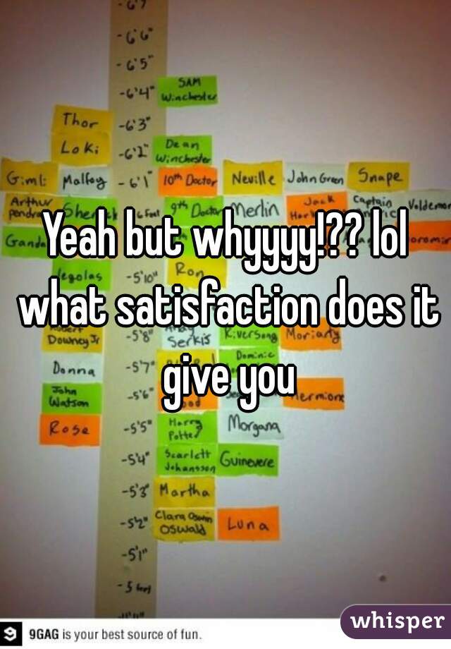 Yeah but whyyyy!?? lol what satisfaction does it give you