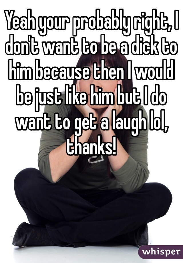 Yeah your probably right, I don't want to be a dick to him because then I would be just like him but I do want to get a laugh lol, thanks!